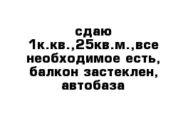 сдаю 1к.кв.,25кв.м.,все необходимое есть, балкон застеклен, автобаза